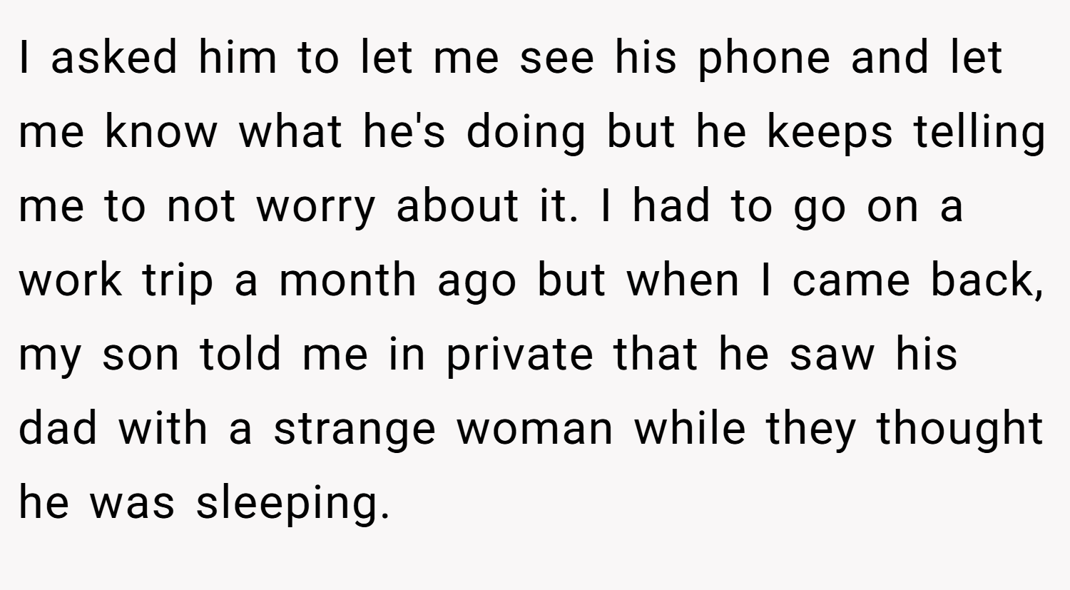 I asked him to let me see his phone and let me know what he's doing but he keeps telling me to not worry about it. I had to go on a work trip a month ago but when I came back, my son told me in private that he saw his dad with a strange woman while they thought he was sleeping.