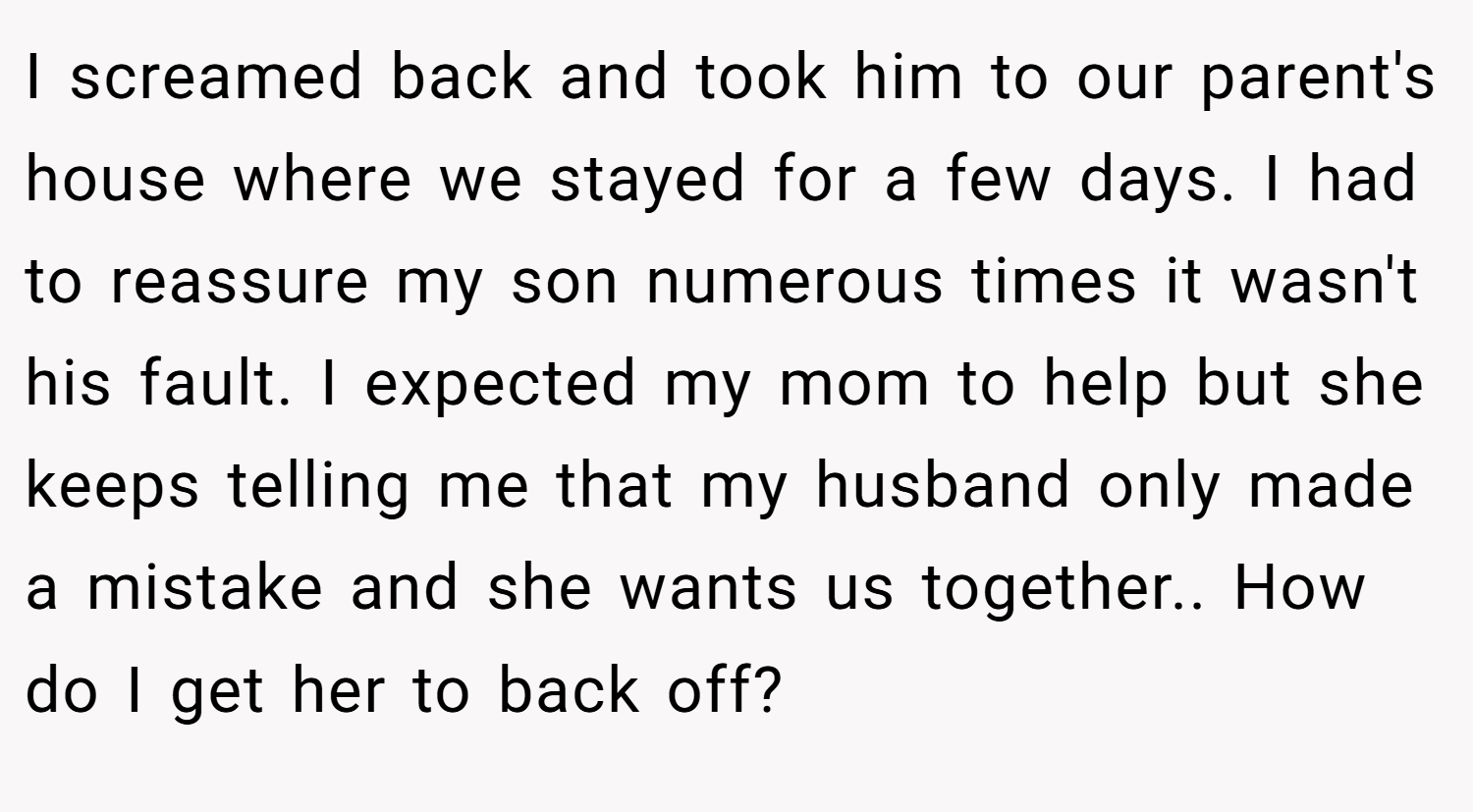 I screamed back and took him to our parent's house where we stayed for a few days. I had to reassure my son numerous times it wasn't his fault. I expected my mom to help but she keeps telling me that my husband only made a mistake and she wants us together.. How do I get her to back off?
