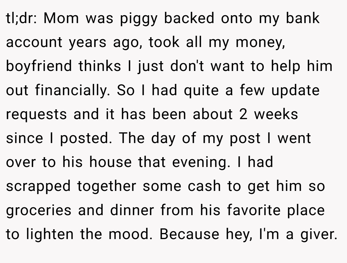 tl;dr: Mom was piggy backed onto my bank account years ago, took all my money, boyfriend thinks I just don't want to help him out financially. So I had quite a few update requests and it has been about 2 weeks since I posted. The day of my post I went over to his house that evening. I had scrapped together some cash to get him so groceries and dinner from his favorite place to lighten the mood. Because hey, I'm a giver.