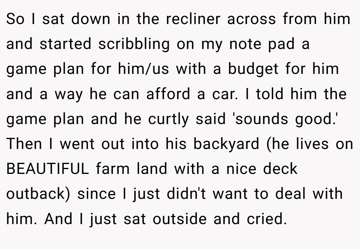 So I sat down in the recliner across from him and started scribbling on my note pad a game plan for him/us with a budget for him and a way he can afford a car. I told him the game plan and he curtly said 'sounds good.' Then I went out into his backyard (he lives on BEAUTIFUL farm land with a nice deck outback) since I just didn't want to deal with him. And I just sat outside and cried.