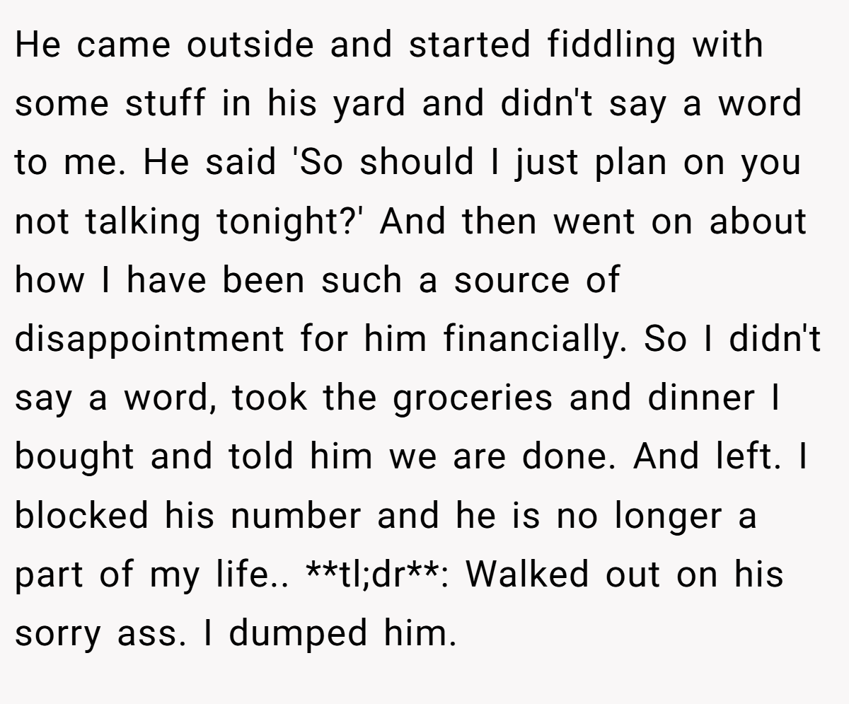 He came outside and started fiddling with some stuff in his yard and didn't say a word to me. He said 'So should I just plan on you not talking tonight?' And then went on about how I have been such a source of disappointment for him financially. So I didn't say a word, took the groceries and dinner I bought and told him we are done. And left. I blocked his number and he is no longer a part of my life.. **tl;dr**: Walked out on his sorry ass. I dumped him.