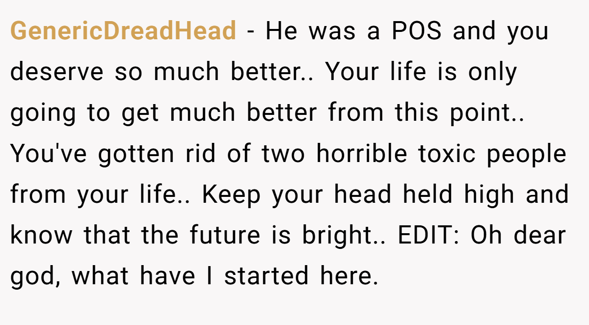 GenericDreadHead − He was a POS and you deserve so much better.. Your life is only going to get much better from this point.. You've gotten rid of two horrible toxic people from your life.. Keep your head held high and know that the future is bright.. EDIT: Oh dear god, what have I started here.