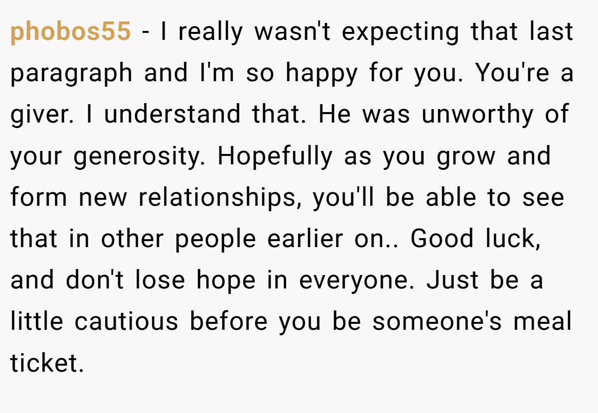 phobos55 − I really wasn't expecting that last paragraph and I'm so happy for you. You're a giver. I understand that. He was unworthy of your generosity. Hopefully as you grow and form new relationships, you'll be able to see that in other people earlier on.. Good luck, and don't lose hope in everyone. Just be a little cautious before you be someone's meal ticket.