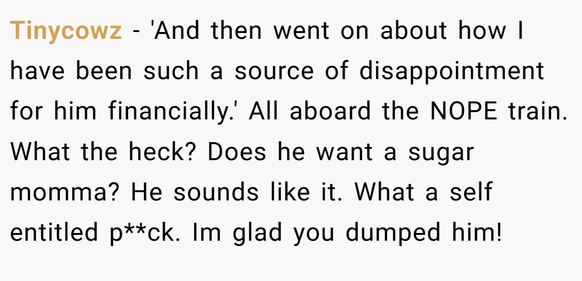 Tinycowz − 'And then went on about how I have been such a source of disappointment for him financially.' All aboard the NOPE train. What the heck? Does he want a sugar momma? He sounds like it. What a self entitled p**ck. Im glad you dumped him!