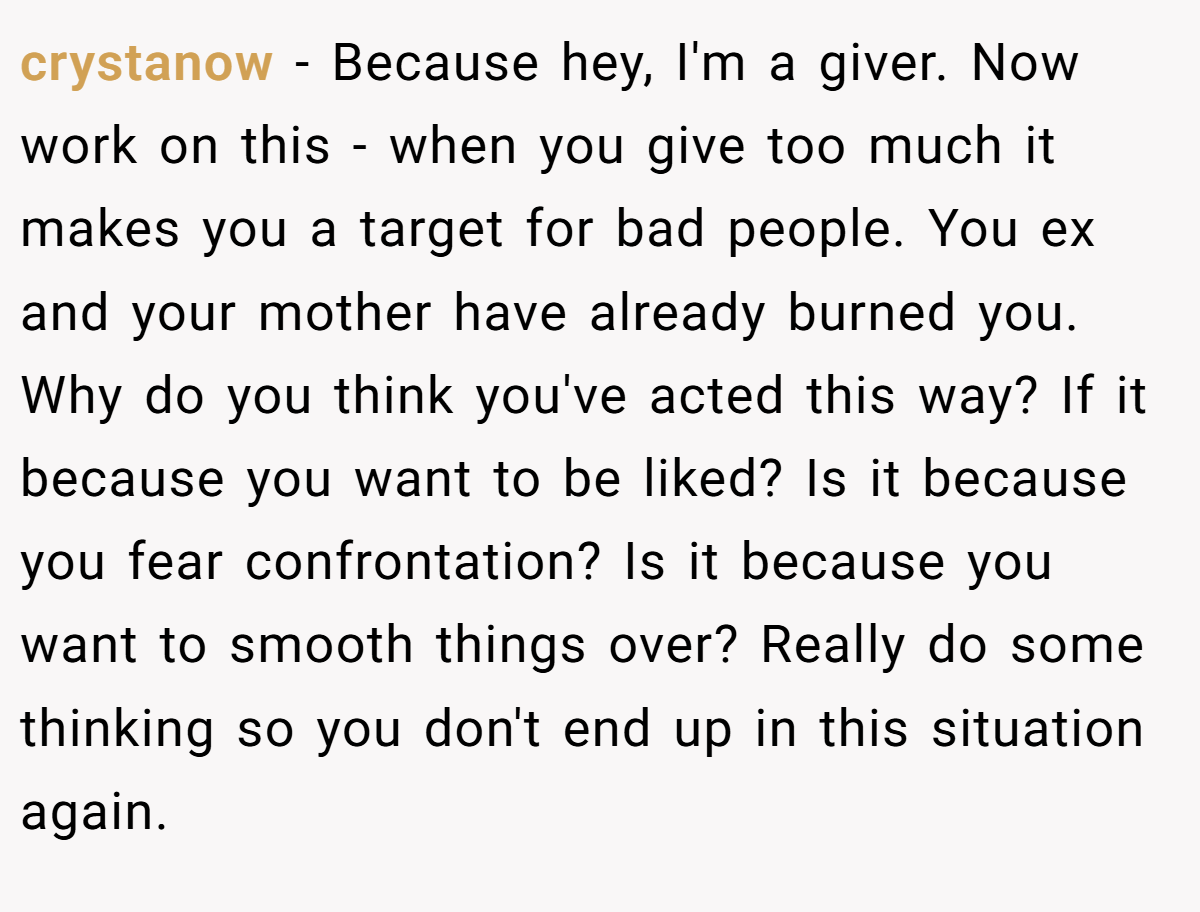 crystanow − Because hey, I'm a giver. Now work on this - when you give too much it makes you a target for bad people. You ex and your mother have already burned you. Why do you think you've acted this way? If it because you want to be liked? Is it because you fear confrontation? Is it because you want to smooth things over? Really do some thinking so you don't end up in this situation again.