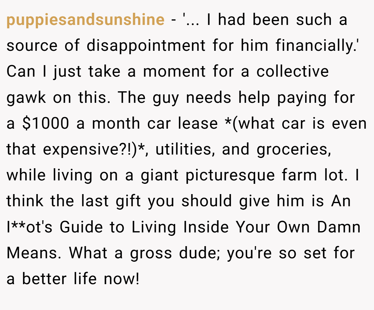 puppiesandsunshine − '... I had been such a source of disappointment for him financially.' Can I just take a moment for a collective gawk on this. The guy needs help paying for a $1000 a month car lease *(what car is even that expensive?!)*, utilities, and groceries, while living on a giant picturesque farm lot. I think the last gift you should give him is An I**ot's Guide to Living Inside Your Own Damn Means. What a gross dude; you're so set for a better life now!