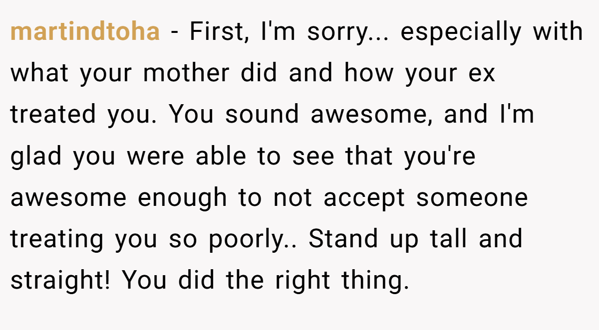 martindtoha − First, I'm sorry... especially with what your mother did and how your ex treated you. You sound awesome, and I'm glad you were able to see that you're awesome enough to not accept someone treating you so poorly.. Stand up tall and straight! You did the right thing.