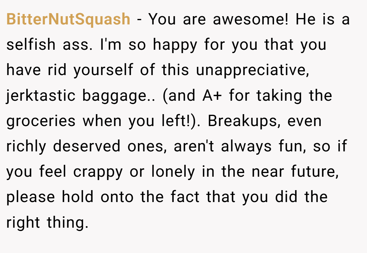 BitterNutSquash − You are awesome! He is a selfish ass. I'm so happy for you that you have rid yourself of this unappreciative, jerktastic baggage.. (and A+ for taking the groceries when you left!). Breakups, even richly deserved ones, aren't always fun, so if you feel crappy or lonely in the near future, please hold onto the fact that you did the right thing.