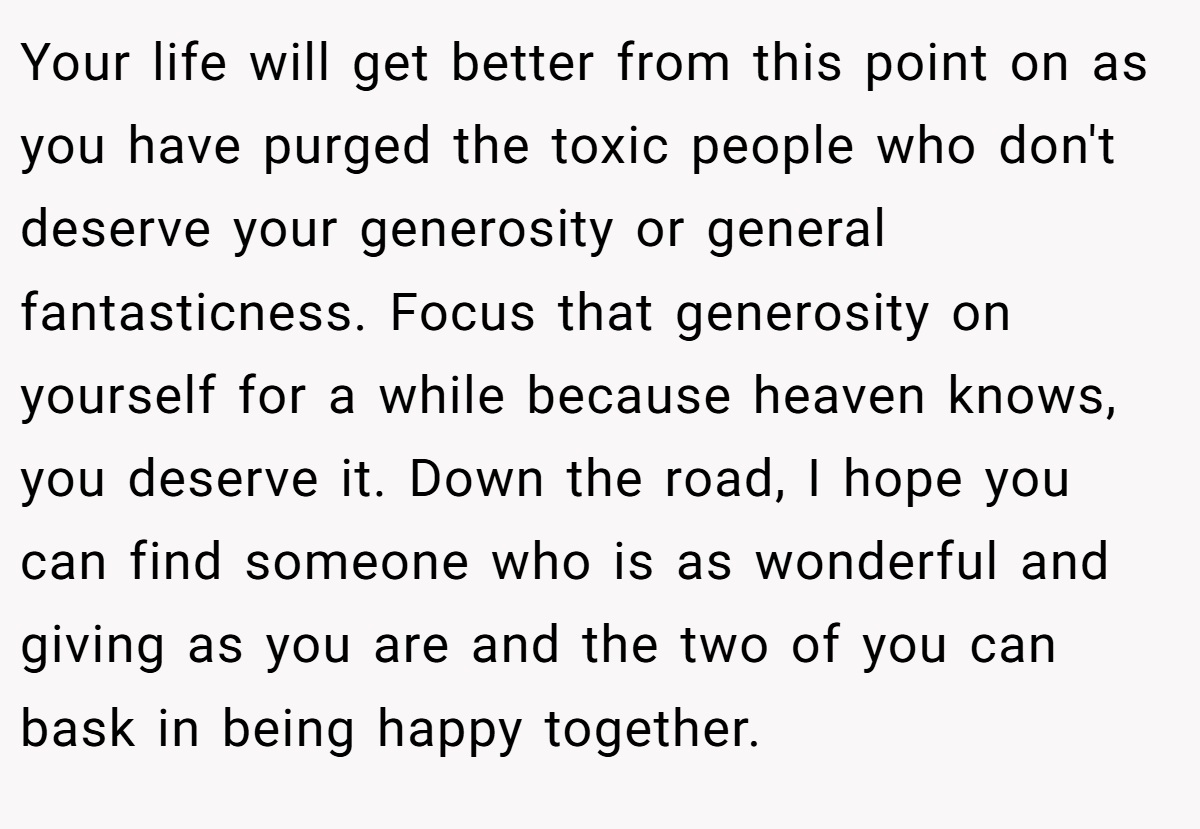 Your life will get better from this point on as you have purged the toxic people who don't deserve your generosity or general fantasticness. Focus that generosity on yourself for a while because heaven knows, you deserve it. Down the road, I hope you can find someone who is as wonderful and giving as you are and the two of you can bask in being happy together.