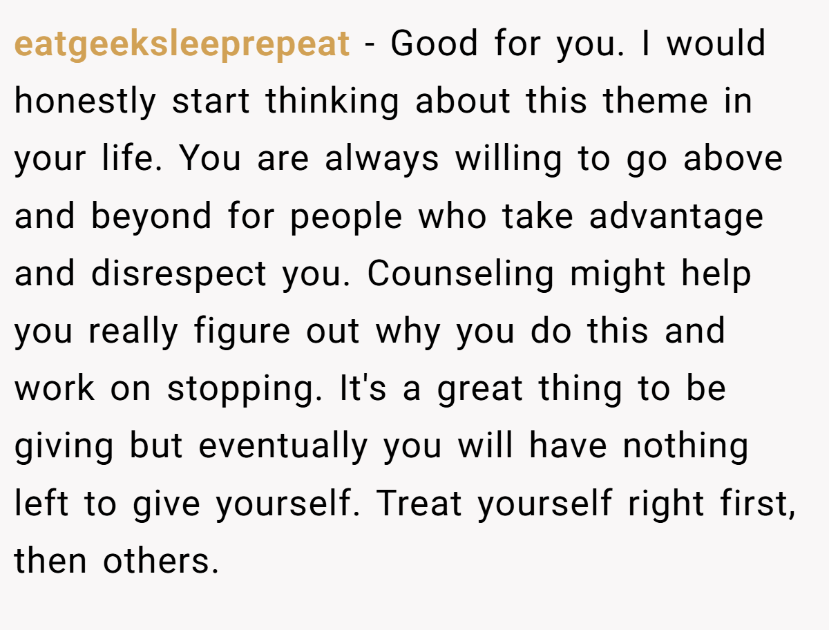 eatgeeksleeprepeat − Good for you. I would honestly start thinking about this theme in your life. You are always willing to go above and beyond for people who take advantage and disrespect you. Counseling might help you really figure out why you do this and work on stopping. It's a great thing to be giving but eventually you will have nothing left to give yourself. Treat yourself right first, then others.