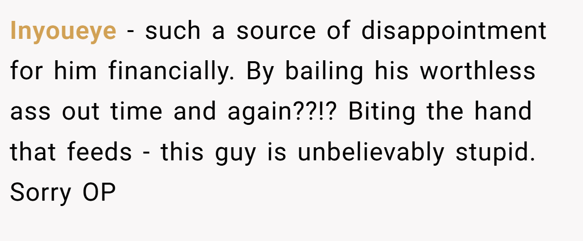 Inyoueye − such a source of disappointment for him financially. By bailing his worthless ass out time and again??!? Biting the hand that feeds - this guy is unbelievably stupid. Sorry OP