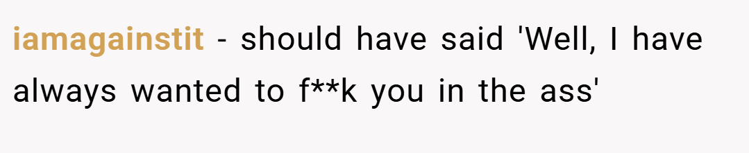 iamagainstit − should have said 'Well, I have always wanted to f**k you in the ass'