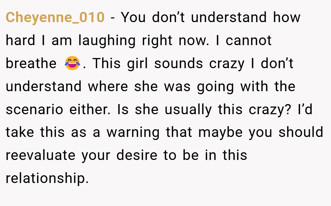 Cheyenne_010 − You don’t understand how hard I am laughing right now. I cannot breathe 😂. This girl sounds crazy I don’t understand where she was going with the scenario either. Is she usually this crazy? I’d take this as a warning that maybe you should reevaluate your desire to be in this relationship.