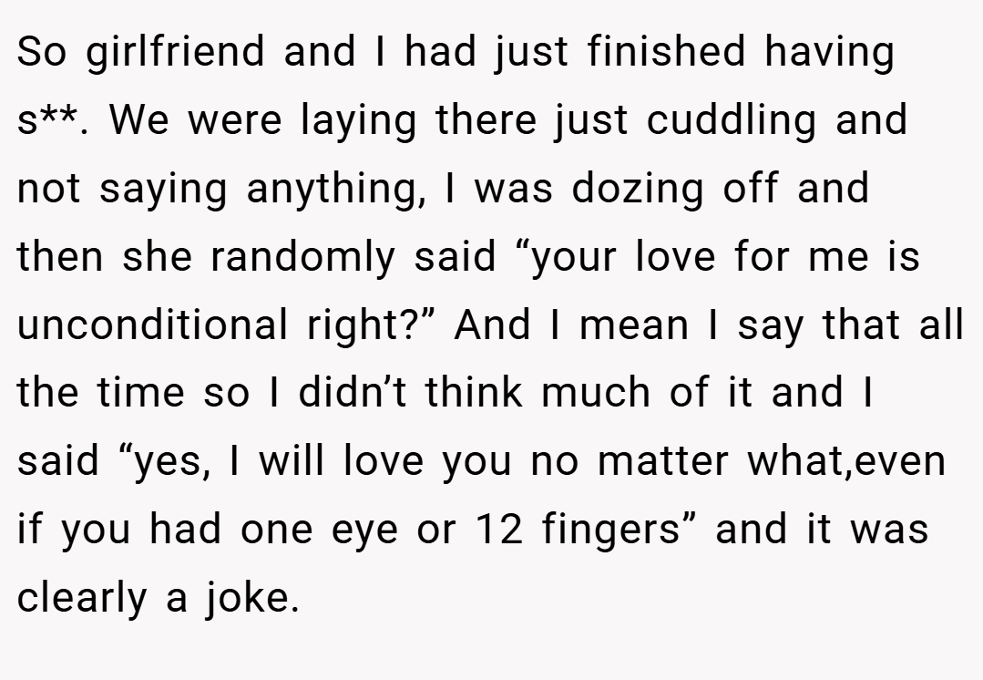 So girlfriend and I had just finished having s**. We were laying there just cuddling and not saying anything, I was dozing off and then she randomly said “your love for me is unconditional right?” And I mean I say that all the time so I didn’t think much of it and I said “yes, I will love you no matter what,even if you had one eye or 12 fingers” and it was clearly a joke.
