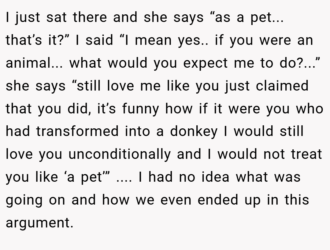 I just sat there and she says “as a pet... that’s it?” I said “I mean yes.. if you were an animal... what would you expect me to do?...” she says “still love me like you just claimed that you did, it’s funny how if it were you who had transformed into a donkey I would still love you unconditionally and I would not treat you like ‘a pet’” .... I had no idea what was going on and how we even ended up in this argument.