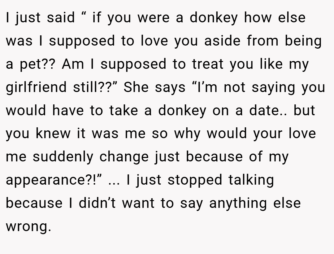 I just said “ if you were a donkey how else was I supposed to love you aside from being a pet?? Am I supposed to treat you like my girlfriend still??” She says “I’m not saying you would have to take a donkey on a date.. but you knew it was me so why would your love me suddenly change just because of my appearance?!” ... I just stopped talking because I didn’t want to say anything else wrong.