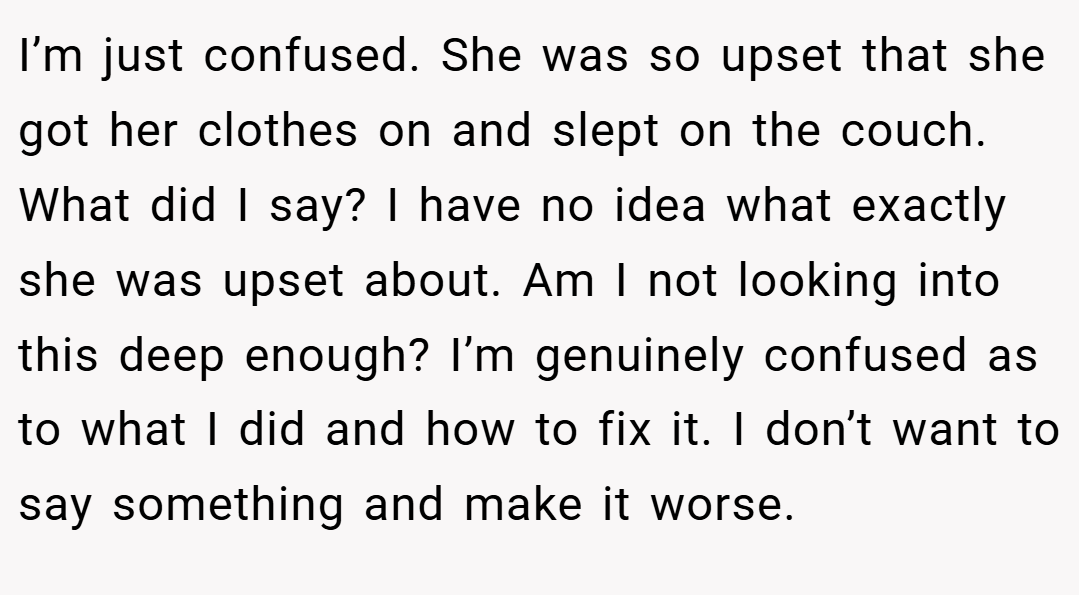 I’m just confused. She was so upset that she got her clothes on and slept on the couch. What did I say? I have no idea what exactly she was upset about. Am I not looking into this deep enough? I’m genuinely confused as to what I did and how to fix it. I don’t want to say something and make it worse.