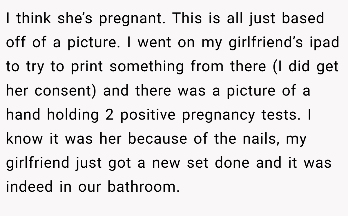 I think she’s pregnant. This is all just based off of a picture. I went on my girlfriend’s ipad to try to print something from there (I did get her consent) and there was a picture of a hand holding 2 positive pregnancy tests. I know it was her because of the nails, my girlfriend just got a new set done and it was indeed in our bathroom.