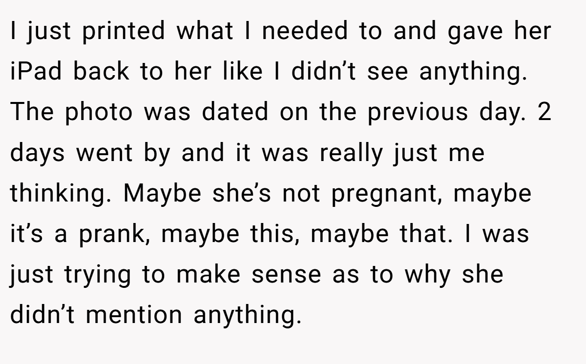 I just printed what I needed to and gave her iPad back to her like I didn’t see anything. The photo was dated on the previous day. 2 days went by and it was really just me thinking. Maybe she’s not pregnant, maybe it’s a prank, maybe this, maybe that. I was just trying to make sense as to why she didn’t mention anything.