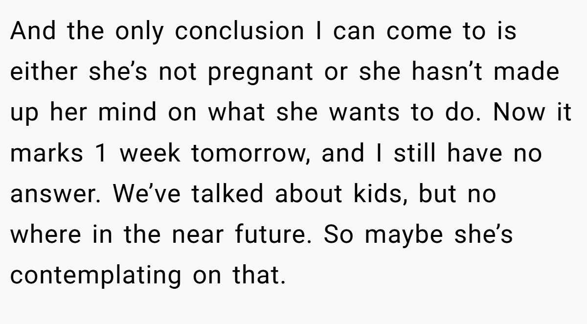 And the only conclusion I can come to is either she’s not pregnant or she hasn’t made up her mind on what she wants to do. Now it marks 1 week tomorrow, and I still have no answer. We’ve talked about kids, but no where in the near future. So maybe she’s contemplating on that.
