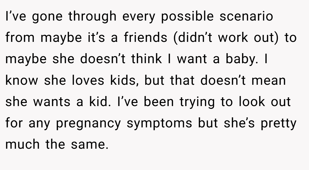 I’ve gone through every possible scenario from maybe it’s a friends (didn’t work out) to maybe she doesn’t think I want a baby. I know she loves kids, but that doesn’t mean she wants a kid. I’ve been trying to look out for any pregnancy symptoms but she’s pretty much the same.