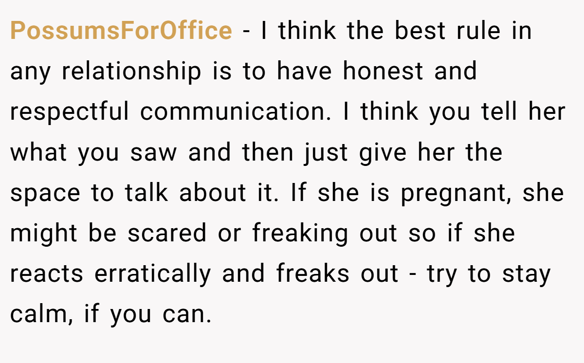 PossumsForOffice − I think the best rule in any relationship is to have honest and respectful communication. I think you tell her what you saw and then just give her the space to talk about it. If she is pregnant, she might be scared or freaking out so if she reacts erratically and freaks out - try to stay calm, if you can.