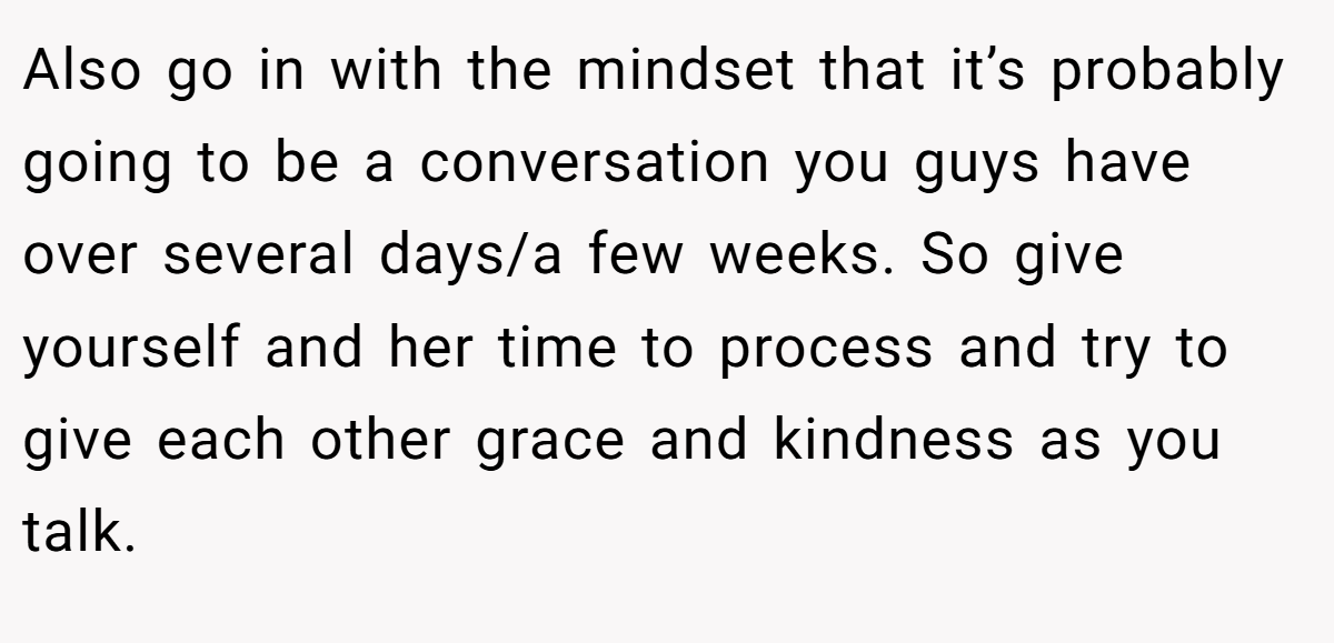 Also go in with the mindset that it’s probably going to be a conversation you guys have over several days/a few weeks. So give yourself and her time to process and try to give each other grace and kindness as you talk.