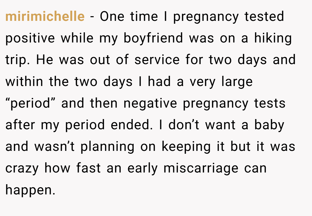 mirimichelle − One time I pregnancy tested positive while my boyfriend was on a hiking trip. He was out of service for two days and within the two days I had a very large “period” and then negative pregnancy tests after my period ended. I don’t want a baby and wasn’t planning on keeping it but it was crazy how fast an early miscarriage can happen.
