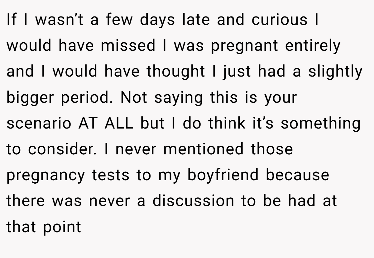 If I wasn’t a few days late and curious I would have missed I was pregnant entirely and I would have thought I just had a slightly bigger period. Not saying this is your scenario AT ALL but I do think it’s something to consider. I never mentioned those pregnancy tests to my boyfriend because there was never a discussion to be had at that point