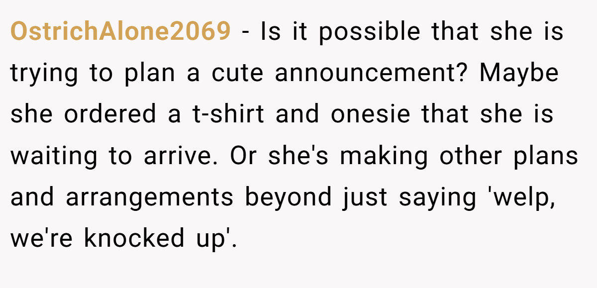 OstrichAlone2069 − Is it possible that she is trying to plan a cute announcement? Maybe she ordered a t-shirt and onesie that she is waiting to arrive. Or she's making other plans and arrangements beyond just saying 'welp, we're knocked up'.