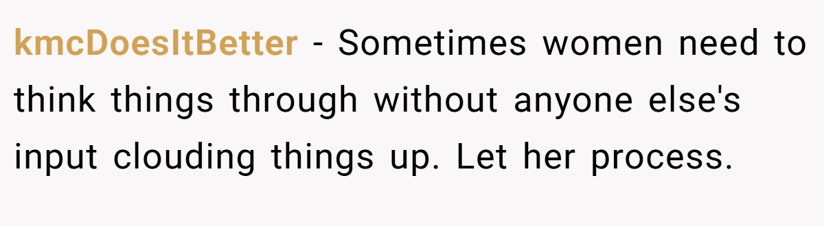 kmcDoesItBetter − Sometimes women need to think things through without anyone else's input clouding things up. Let her process.