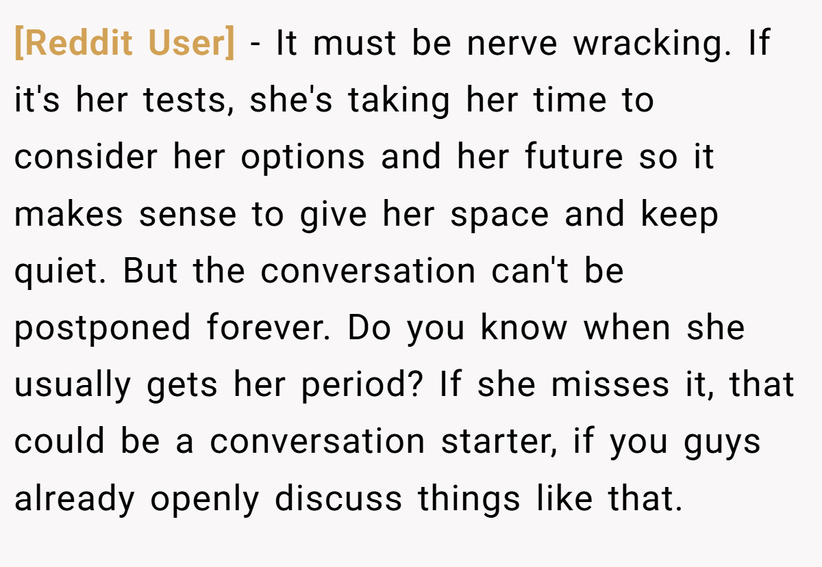 [Reddit User] − It must be nerve wracking. If it's her tests, she's taking her time to consider her options and her future so it makes sense to give her space and keep quiet. But the conversation can't be postponed forever. Do you know when she usually gets her period? If she misses it, that could be a conversation starter, if you guys already openly discuss things like that.