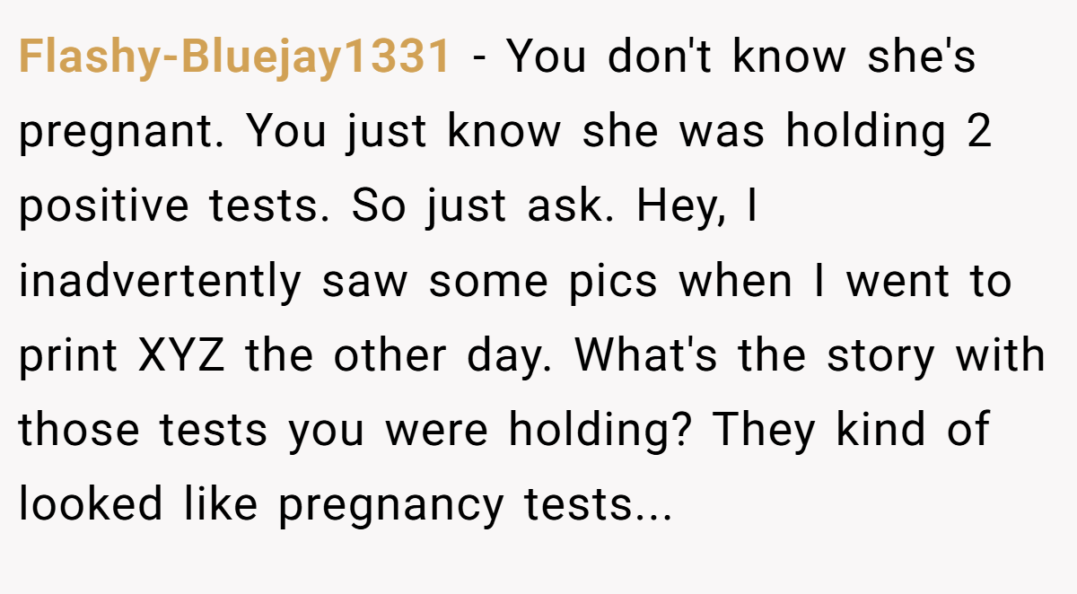Flashy-Bluejay1331 − You don't know she's pregnant. You just know she was holding 2 positive tests. So just ask. Hey, I inadvertently saw some pics when I went to print XYZ the other day. What's the story with those tests you were holding? They kind of looked like pregnancy tests...