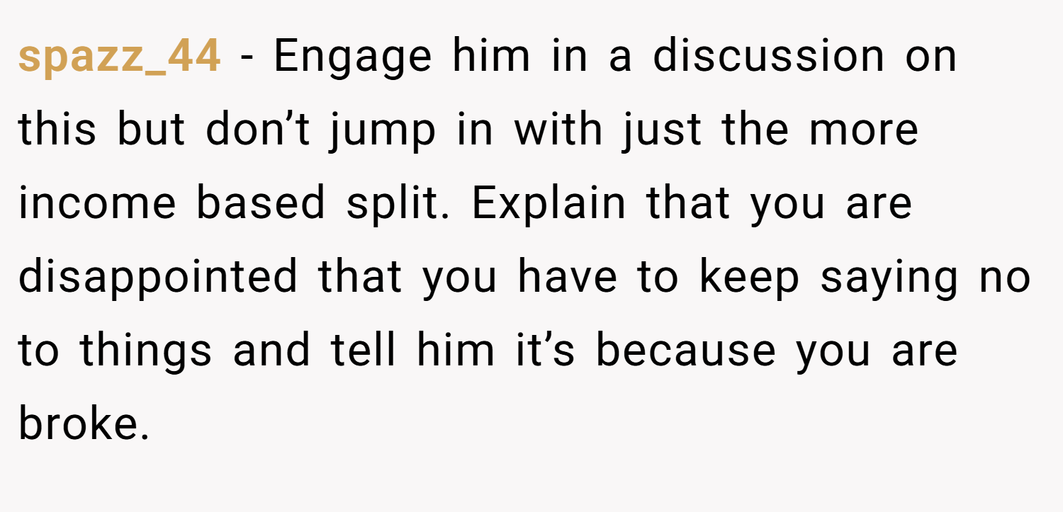 spazz_44 − Engage him in a discussion on this but don’t jump in with just the more income based split. Explain that you are disappointed that you have to keep saying no to things and tell him it’s because you are broke.