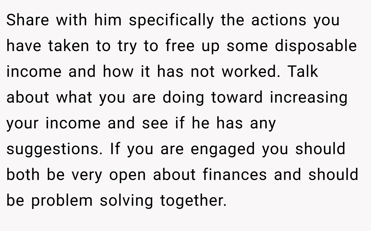 Share with him specifically the actions you have taken to try to free up some disposable income and how it has not worked. Talk about what you are doing toward increasing your income and see if he has any suggestions. If you are engaged you should both be very open about finances and should be problem solving together.