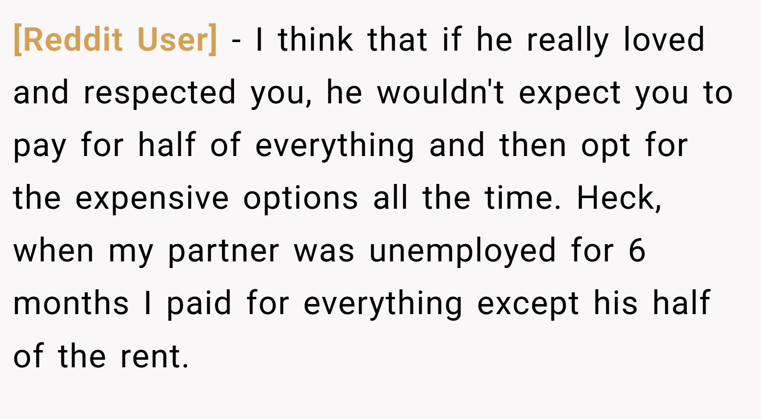 [Reddit User] − I think that if he really loved and respected you, he wouldn't expect you to pay for half of everything and then opt for the expensive options all the time. Heck, when my partner was unemployed for 6 months I paid for everything except his half of the rent.