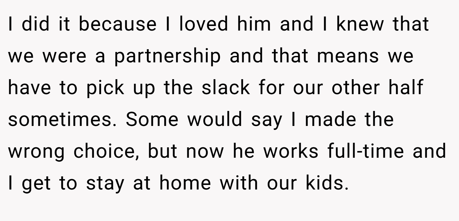 I did it because I loved him and I knew that we were a partnership and that means we have to pick up the slack for our other half sometimes. Some would say I made the wrong choice, but now he works full-time and I get to stay at home with our kids.