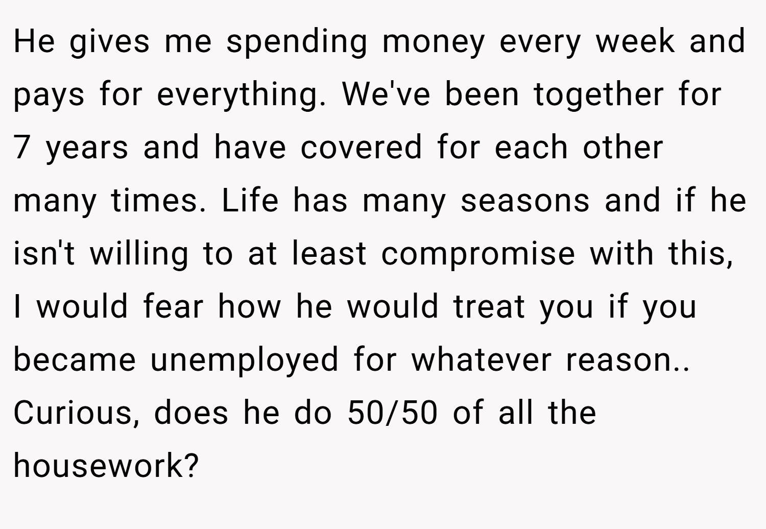 He gives me spending money every week and pays for everything. We've been together for 7 years and have covered for each other many times. Life has many seasons and if he isn't willing to at least compromise with this, I would fear how he would treat you if you became unemployed for whatever reason.. Curious, does he do 50/50 of all the housework?