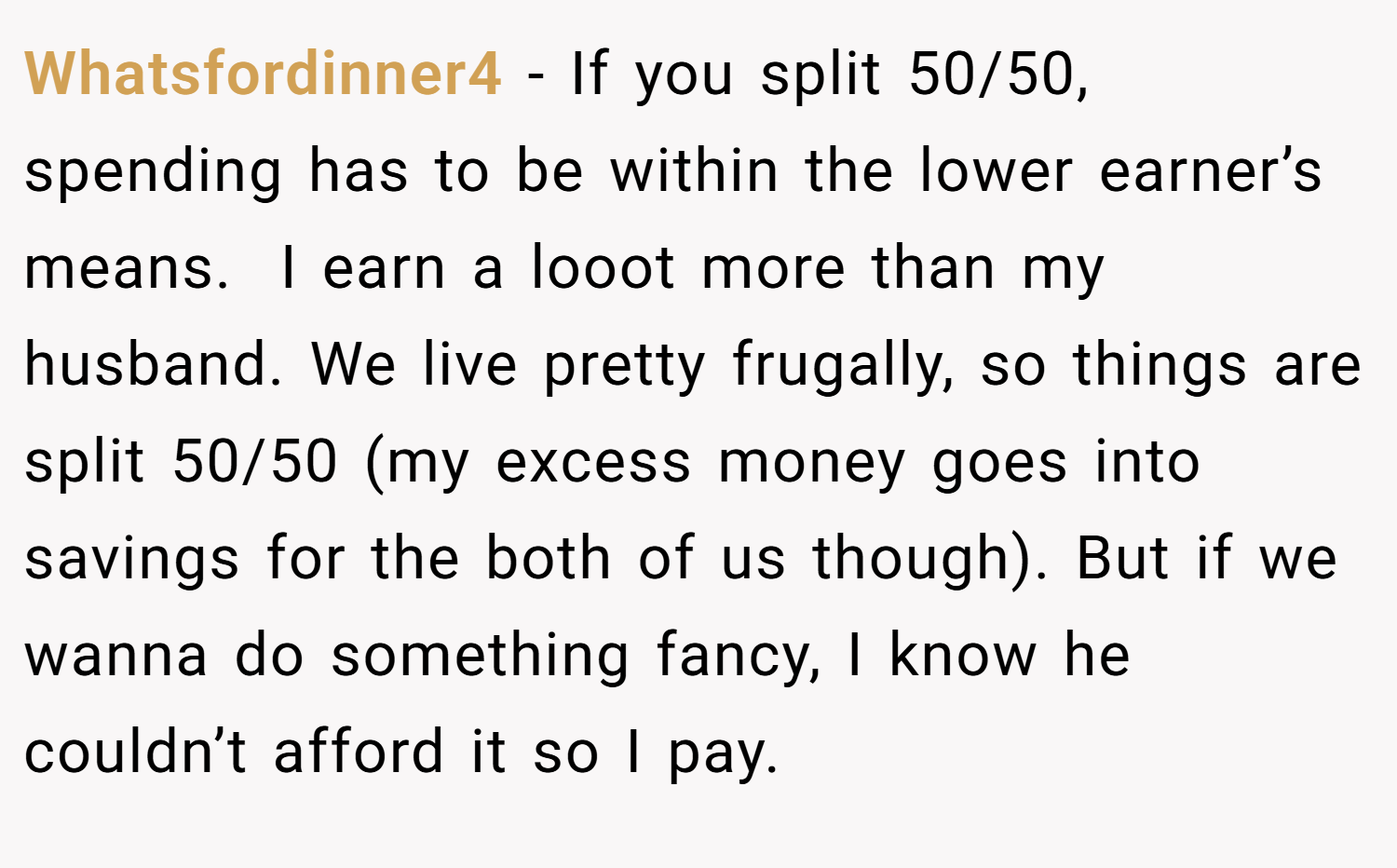 Whatsfordinner4 − If you split 50/50, spending has to be within the lower earner’s means.  I earn a looot more than my husband. We live pretty frugally, so things are split 50/50 (my excess money goes into savings for the both of us though). But if we wanna do something fancy, I know he couldn’t afford it so I pay.