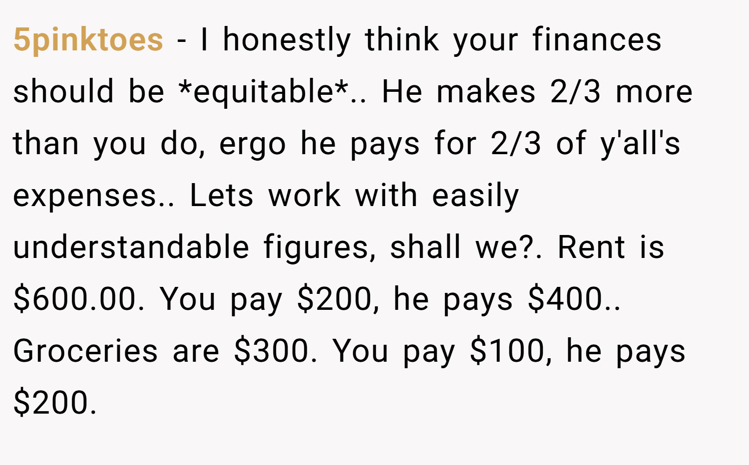 5pinktoes − I honestly think your finances should be *equitable*.. He makes 2/3 more than you do, ergo he pays for 2/3 of y'all's expenses.. Lets work with easily  understandable figures, shall we?. Rent is $600.00. You pay $200, he pays $400.. Groceries are $300. You pay $100, he pays $200.