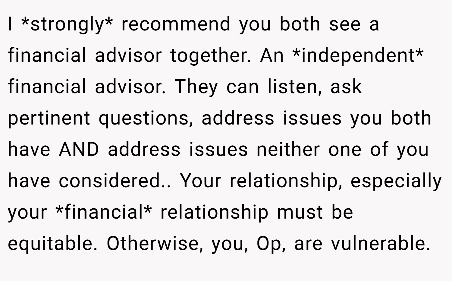 I *strongly* recommend you both see a financial advisor together. An *independent* financial advisor. They can listen, ask pertinent questions, address issues you both have AND address issues neither one of you have considered.. Your relationship, especially your *financial* relationship must be equitable. Otherwise, you, Op, are vulnerable.