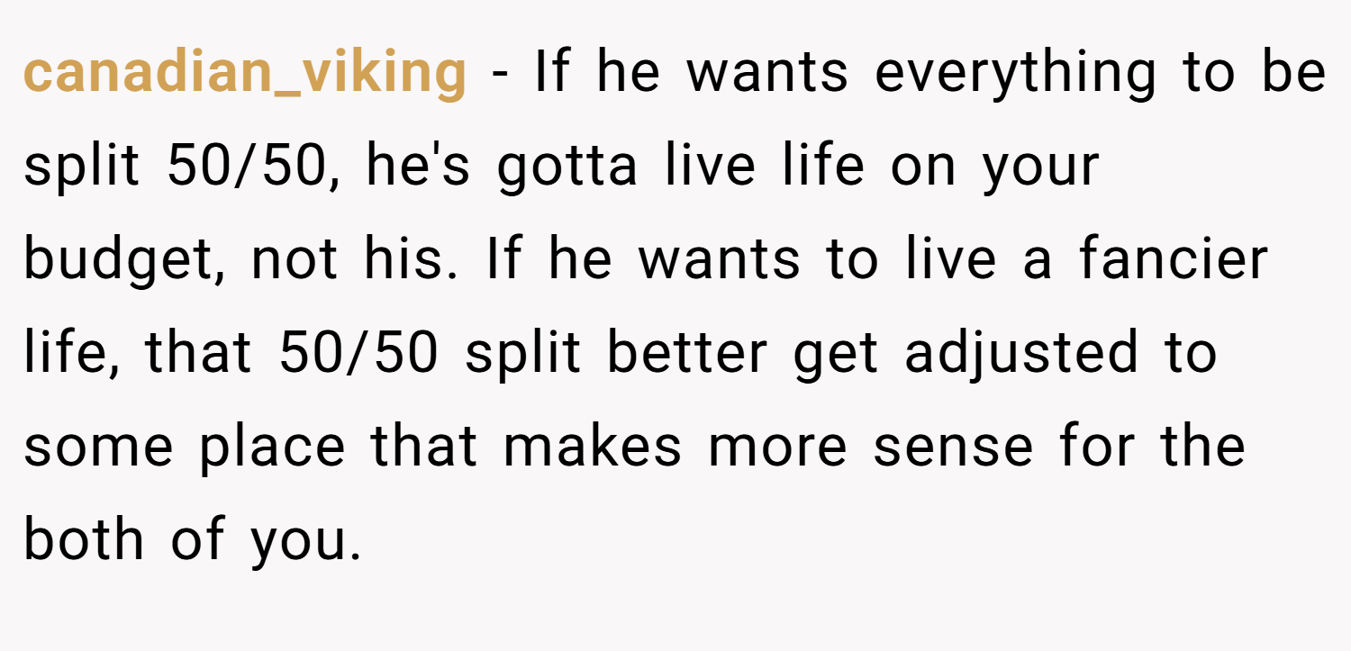 canadian_viking − If he wants everything to be split 50/50, he's gotta live life on your budget, not his. If he wants to live a fancier life, that 50/50 split better get adjusted to some place that makes more sense for the both of you.
