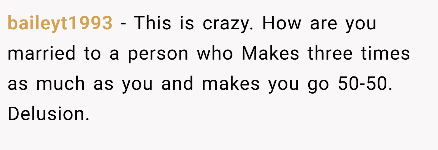 baileyt1993 − This is crazy. How are you married to a person who Makes three times as much as you and makes you go 50-50. Delusion.