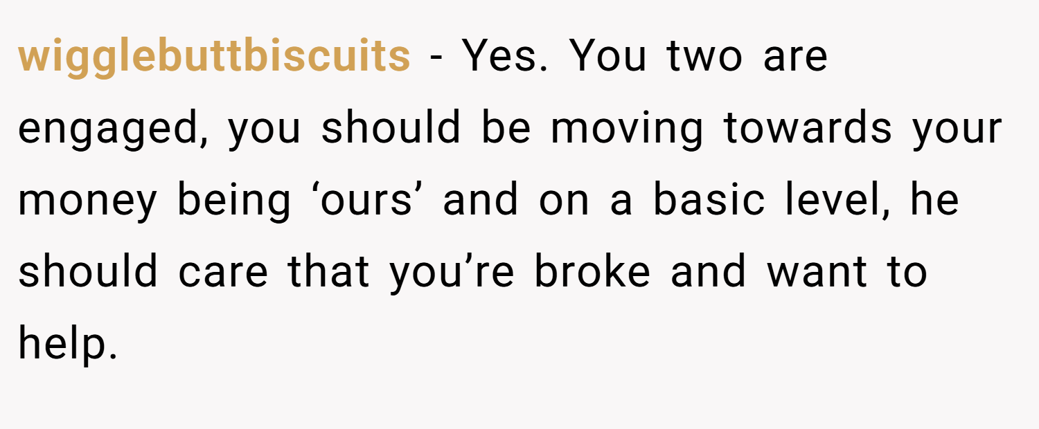 wigglebuttbiscuits − Yes. You two are engaged, you should be moving towards your money being ‘ours’ and on a basic level, he should care that you’re broke and want to help.