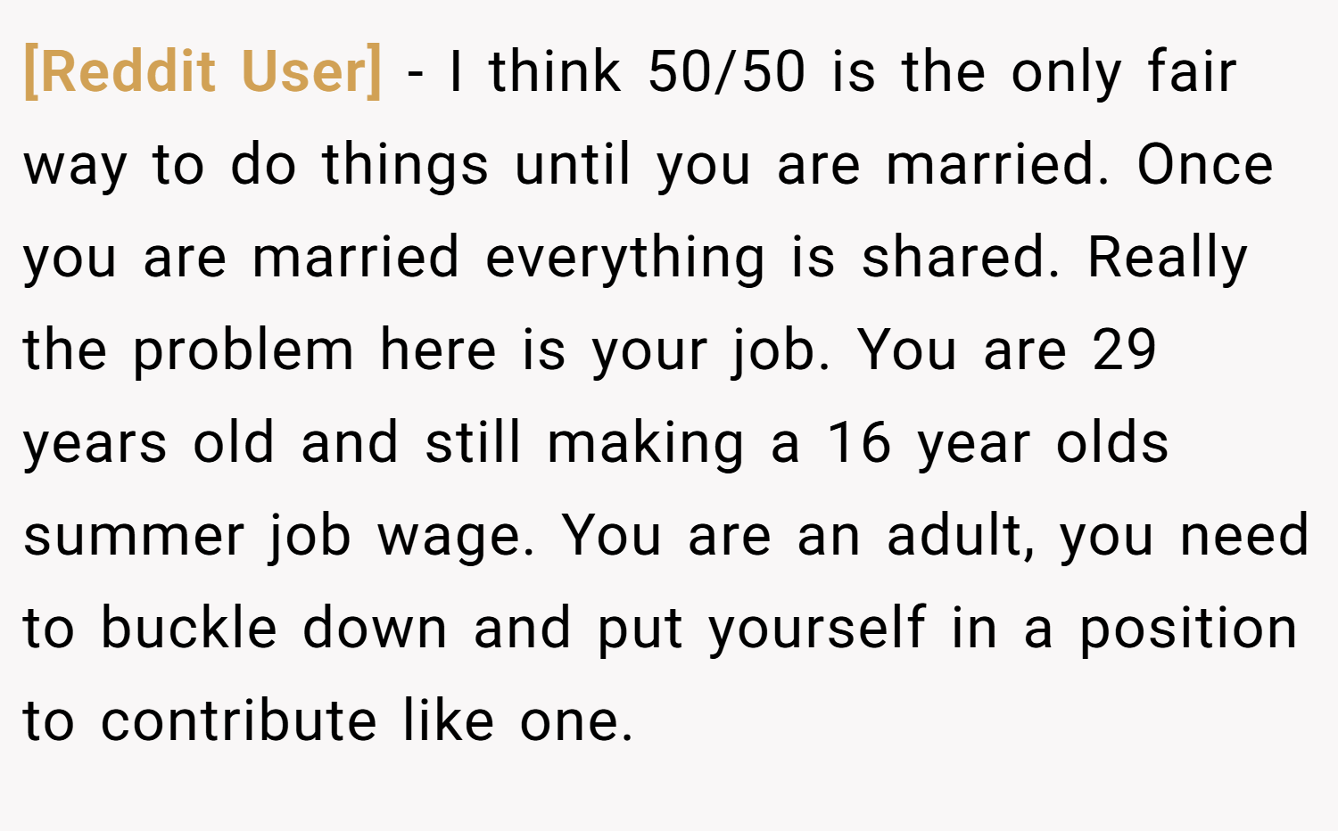 [Reddit User] − I think 50/50 is the only fair way to do things until you are married. Once you are married everything is shared. Really the problem here is your job. You are 29 years old and still making a 16 year olds summer job wage. You are an adult, you need to buckle down and put yourself in a position to contribute like one.