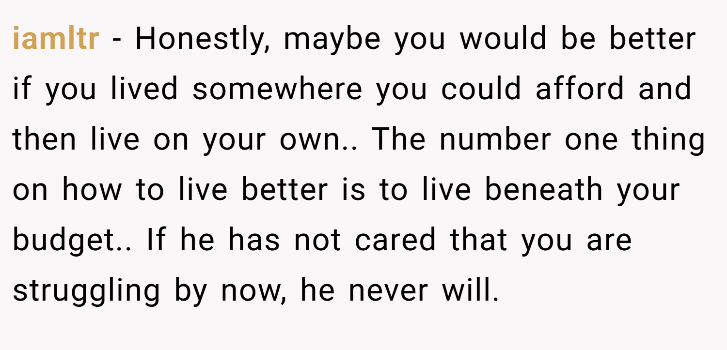 iamltr − Honestly, maybe you would be better if you lived somewhere you could afford and then live on your own.. The number one thing on how to live better is to live beneath your budget.. If he has not cared that you are struggling by now, he never will.