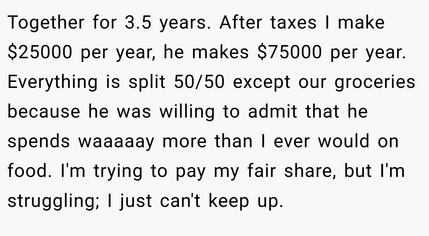 Together for 3.5 years. After taxes I make $25000 per year, he makes $75000 per year. Everything is split 50/50 except our groceries because he was willing to admit that he spends waaaaay more than I ever would on food. I'm trying to pay my fair share, but I'm struggling; I just can't keep up.