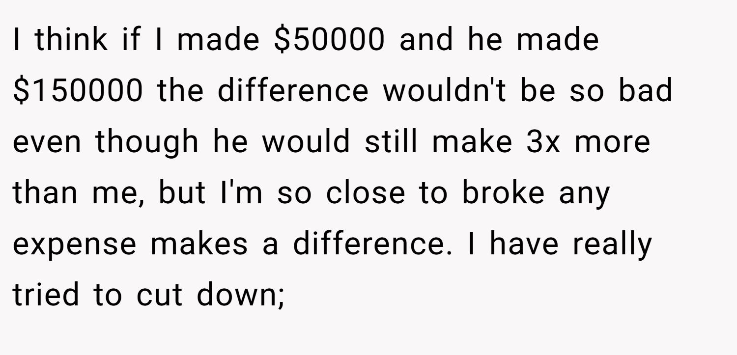I think if I made $50000 and he made $150000 the difference wouldn't be so bad even though he would still make 3x more than me, but I'm so close to broke any expense makes a difference. I have really tried to cut down;