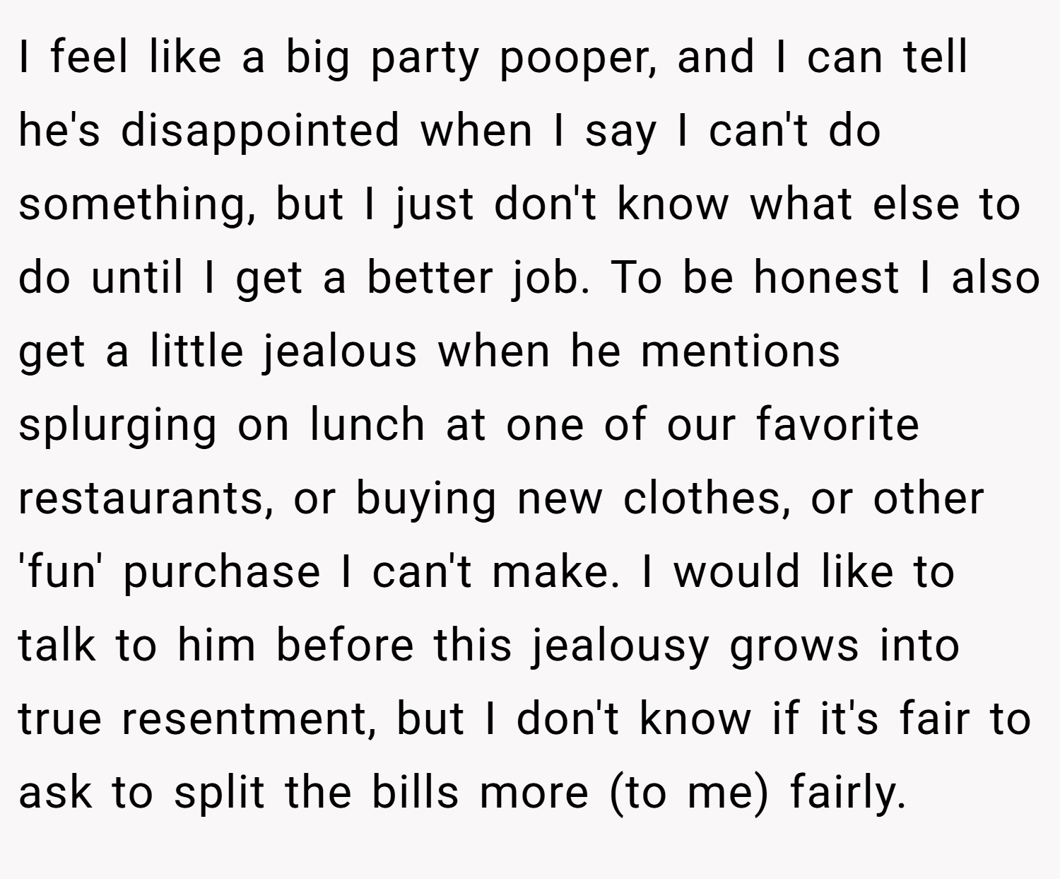 I feel like a big party pooper, and I can tell he's disappointed when I say I can't do something, but I just don't know what else to do until I get a better job. To be honest I also get a little jealous when he mentions splurging on lunch at one of our favorite restaurants, or buying new clothes, or other 'fun' purchase I can't make. I would like to talk to him before this jealousy grows into true resentment, but I don't know if it's fair to ask to split the bills more (to me) fairly.