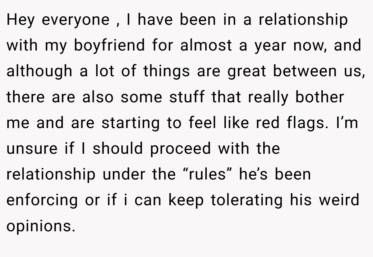 Hey everyone , I have been in a relationship with my boyfriend for almost a year now, and although a lot of things are great between us, there are also some stuff that really bother me and are starting to feel like red flags. I’m unsure if I should proceed with the relationship under the “rules” he’s been enforcing or if i can keep tolerating his weird opinions.